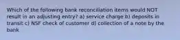 Which of the following bank reconciliation items would NOT result in an adjusting entry? a) service charge b) deposits in transit c) NSF check of customer d) collection of a note by the bank