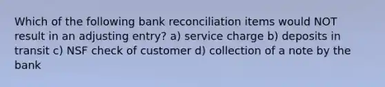 Which of the following bank reconciliation items would NOT result in an adjusting entry? a) service charge b) deposits in transit c) NSF check of customer d) collection of a note by the bank