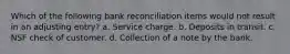 Which of the following bank reconciliation items would not result in an adjusting entry? a. Service charge. b. Deposits in transit. c. NSF check of customer. d. Collection of a note by the bank.