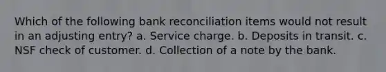 Which of the following bank reconciliation items would not result in an adjusting entry? a. Service charge. b. Deposits in transit. c. NSF check of customer. d. Collection of a note by the bank.