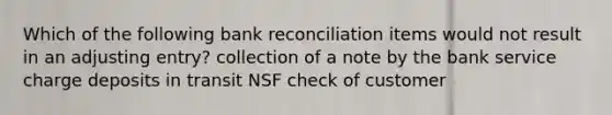 Which of the following bank reconciliation items would not result in an adjusting entry? collection of a note by the bank service charge deposits in transit NSF check of customer