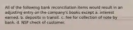 All of the following bank reconciliation items would result in an adjusting entry on the company's books except a. interest earned. b. deposits in transit. c. fee for collection of note by bank. d. NSF check of customer.