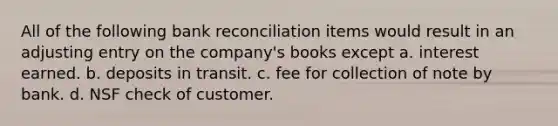 All of the following bank reconciliation items would result in an adjusting entry on the company's books except a. interest earned. b. deposits in transit. c. fee for collection of note by bank. d. NSF check of customer.