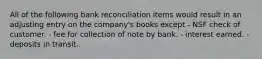 All of the following bank reconciliation items would result in an adjusting entry on the company's books except - NSF check of customer. - fee for collection of note by bank. - interest earned. - deposits in transit.