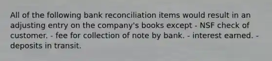 All of the following bank reconciliation items would result in an adjusting entry on the company's books except - NSF check of customer. - fee for collection of note by bank. - interest earned. - deposits in transit.