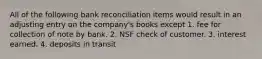 All of the following bank reconciliation items would result in an adjusting entry on the company's books except 1. fee for collection of note by bank. 2. NSF check of customer. 3. interest earned. 4. deposits in transit