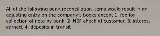 All of the following <a href='https://www.questionai.com/knowledge/kZ6GRlcQH1-bank-reconciliation' class='anchor-knowledge'>bank reconciliation</a> items would result in an adjusting entry on the company's books except 1. fee for collection of note by bank. 2. NSF check of customer. 3. interest earned. 4. deposits in transit