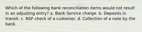 Which of the following bank reconciliation items would not result in an adjusting entry? a. Bank Service charge. b. Deposits in transit. c. NSF check of a customer. d. Collection of a note by the bank.