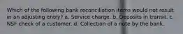 Which of the following bank reconciliation items would not result in an adjusting entry? a. Service charge. b. Deposits in transit. c. NSF check of a customer. d. Collection of a note by the bank.