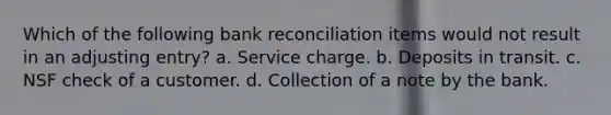 Which of the following bank reconciliation items would not result in an adjusting entry? a. Service charge. b. Deposits in transit. c. NSF check of a customer. d. Collection of a note by the bank.