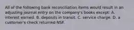 All of the following bank reconciliation items would result in an adjusting journal entry on the company's books except: A. interest earned. B. deposits in transit. C. service charge. D. a customer's check returned NSF.