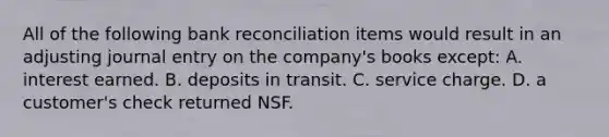 All of the following bank reconciliation items would result in an adjusting journal entry on the company's books except: A. interest earned. B. deposits in transit. C. service charge. D. a customer's check returned NSF.