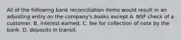 All of the following bank reconciliation items would result in an adjusting entry on the company's books except A. NSF check of a customer. B. interest earned. C. fee for collection of note by the bank. D. deposits in transit.