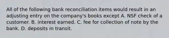 All of the following bank reconciliation items would result in an adjusting entry on the company's books except A. NSF check of a customer. B. interest earned. C. fee for collection of note by the bank. D. deposits in transit.