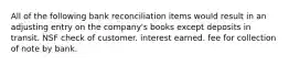 All of the following bank reconciliation items would result in an adjusting entry on the company's books except deposits in transit. NSF check of customer. interest earned. fee for collection of note by bank.