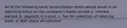 All of the following bank reconciliation items would result in an adjusting entry on the company's books except a. interest earned. b. deposits in transit. c. fee for collection of notes by bank. d. NSF check of customer.