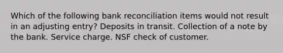 Which of the following bank reconciliation items would not result in an adjusting entry? Deposits in transit. Collection of a note by the bank. Service charge. NSF check of customer.