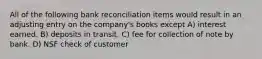 All of the following bank reconciliation items would result in an adjusting entry on the company's books except A) interest earned. B) deposits in transit. C) fee for collection of note by bank. D) NSF check of customer