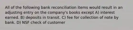 All of the following bank reconciliation items would result in an adjusting entry on the company's books except A) interest earned. B) deposits in transit. C) fee for collection of note by bank. D) NSF check of customer