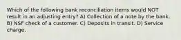 Which of the following bank reconciliation items would NOT result in an adjusting entry? A) Collection of a note by the bank. B) NSF check of a customer. C) Deposits in transit. D) Service charge.