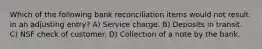 Which of the following bank reconciliation items would not result in an adjusting entry? A) Service charge. B) Deposits in transit. C) NSF check of customer. D) Collection of a note by the bank.