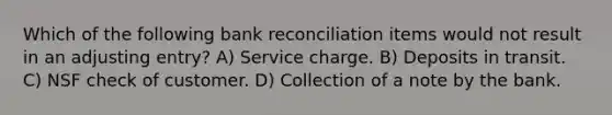 Which of the following bank reconciliation items would not result in an adjusting entry? A) Service charge. B) Deposits in transit. C) NSF check of customer. D) Collection of a note by the bank.