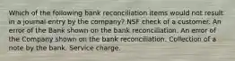 Which of the following bank reconciliation items would not result in a journal entry by the company? NSF check of a customer. An error of the Bank shown on the bank reconciliation. An error of the Company shown on the bank reconciliation. Collection of a note by the bank. Service charge.