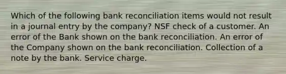 Which of the following <a href='https://www.questionai.com/knowledge/kZ6GRlcQH1-bank-reconciliation' class='anchor-knowledge'>bank reconciliation</a> items would not result in a journal entry by the company? NSF check of a customer. An error of the Bank shown on the bank reconciliation. An error of the Company shown on the bank reconciliation. Collection of a note by the bank. Service charge.