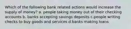 Which of the following bank related actions would increase the supply of money? a. people taking money out of their checking accounts b. banks accepting savings deposits c.people writing checks to buy goods and services d.banks making loans