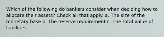 Which of the following do bankers consider when deciding how to allocate their assets? Check all that apply. a. The size of the monetary base b. The reserve requirement c. The total value of liabilities