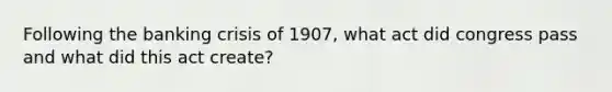 Following the banking crisis of​ 1907, what act did congress pass and what did this act​ create?