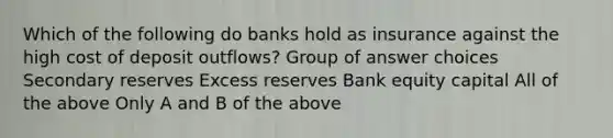 Which of the following do banks hold as insurance against the high cost of deposit outflows? Group of answer choices Secondary reserves Excess reserves Bank equity capital All of the above Only A and B of the above