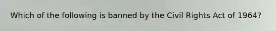 Which of the following is banned by the Civil Rights Act of 1964?