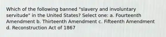 Which of the following banned "slavery and involuntary servitude" in the United States? Select one: a. Fourteenth Amendment b. Thirteenth Amendment c. Fifteenth Amendment d. Reconstruction Act of 1867