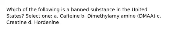 Which of the following is a banned substance in the United States? Select one: a. Caffeine b. Dimethylamylamine (DMAA) c. Creatine d. Hordenine
