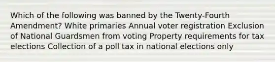 Which of the following was banned by the Twenty-Fourth Amendment? White primaries Annual voter registration Exclusion of National Guardsmen from voting Property requirements for tax elections Collection of a poll tax in national elections only