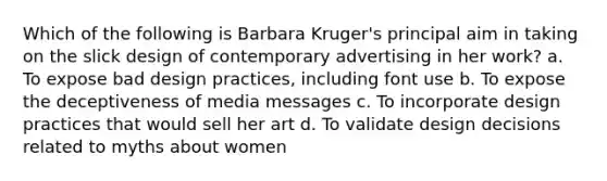 Which of the following is Barbara Kruger's principal aim in taking on the slick design of contemporary advertising in her work? a. To expose bad design practices, including font use b. To expose the deceptiveness of media messages c. To incorporate design practices that would sell her art d. To validate design decisions related to myths about women