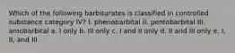 Which of the following barbiturates is classified in controlled substance category IV? I. phenobarbital II. pentobarbital III. amobarbital a. I only b. III only c. I and II only d. II and III only e. I, II, and III