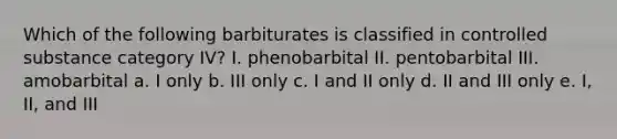 Which of the following barbiturates is classified in controlled substance category IV? I. phenobarbital II. pentobarbital III. amobarbital a. I only b. III only c. I and II only d. II and III only e. I, II, and III