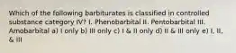 Which of the following barbiturates is classified in controlled substance category IV? I. Phenobarbital II. Pentobarbital III. Amobarbital a) I only b) III only c) I & II only d) II & III only e) I, II, & III