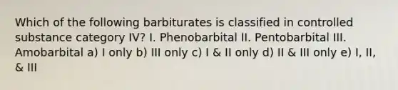 Which of the following barbiturates is classified in controlled substance category IV? I. Phenobarbital II. Pentobarbital III. Amobarbital a) I only b) III only c) I & II only d) II & III only e) I, II, & III