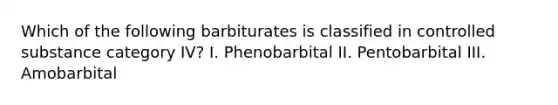 Which of the following barbiturates is classified in controlled substance category IV? I. Phenobarbital II. Pentobarbital III. Amobarbital