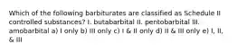 Which of the following barbiturates are classified as Schedule II controlled substances? I. butabarbital II. pentobarbital III. amobarbital a) I only b) III only c) I & II only d) II & III only e) I, II, & III