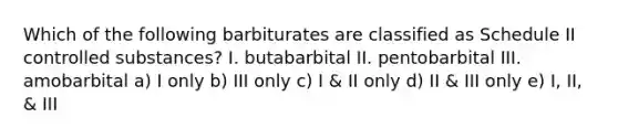 Which of the following barbiturates are classified as Schedule II controlled substances? I. butabarbital II. pentobarbital III. amobarbital a) I only b) III only c) I & II only d) II & III only e) I, II, & III