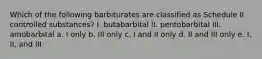 Which of the following barbiturates are classified as Schedule II controlled substances? I. butabarbital II. pentobarbital III. amobarbital a. I only b. III only c. I and II only d. II and III only e. I, II, and III