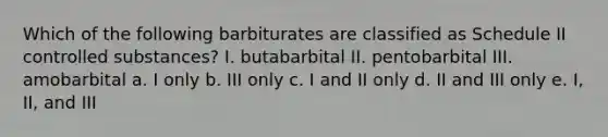 Which of the following barbiturates are classified as Schedule II controlled substances? I. butabarbital II. pentobarbital III. amobarbital a. I only b. III only c. I and II only d. II and III only e. I, II, and III