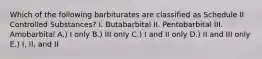 Which of the following barbiturates are classified as Schedule II Controlled Substances? I. Butabarbital II. Pentobarbital III. Amobarbital A.) I only B.) III only C.) I and II only D.) II and III only E.) I, II, and II