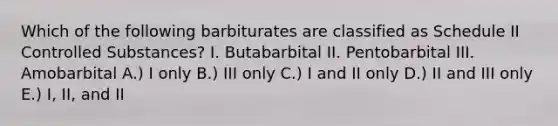 Which of the following barbiturates are classified as Schedule II Controlled Substances? I. Butabarbital II. Pentobarbital III. Amobarbital A.) I only B.) III only C.) I and II only D.) II and III only E.) I, II, and II