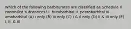 Which of the following barbiturates are classified as Schedule Il controlled substances? I. butabarbital II. pentobarbital III. amobarbital (A) I only (B) III only (C) I & Il only (D) II & III only (E) I, II, & III