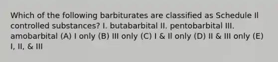 Which of the following barbiturates are classified as Schedule Il controlled substances? I. butabarbital II. pentobarbital III. amobarbital (A) I only (B) III only (C) I & Il only (D) II & III only (E) I, II, & III